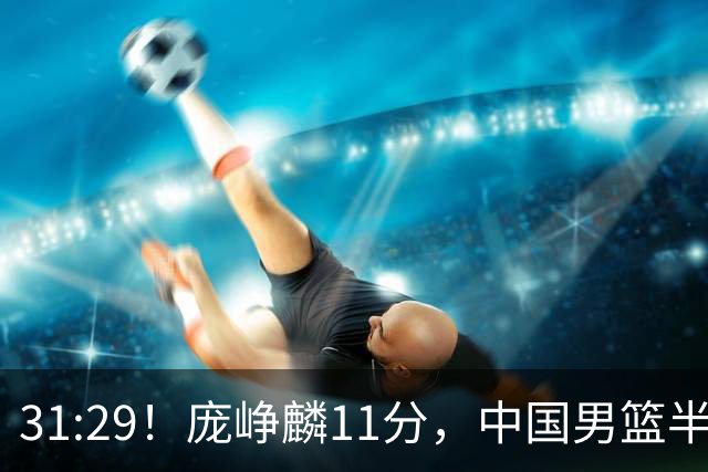 31:29！庞峥麟11分，中国男篮半场领先伊朗2分，鏖战争铜牌